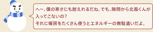 ゆきんこくん：へ～、僕の寒さにも耐えれるだね。でも、隙間から北風くんが入ってこないの？それに暖房をたくさん使うとエネルギーの無駄遣いだよ。