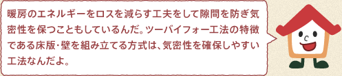 ツーバイフォーくん：暖房のエネルギーをロスを減らす工夫をして隙間を防ぎ気密性を保つこともしているんだ。ツーバイフォー工法の特徴である床版・壁を組み立てる方式は、気密性を確保しやすい工法なんだよ。