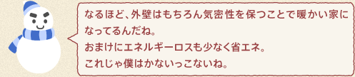 ゆきんこくん：なるほど、外壁はもちろん気密性を保つことで暖かい家になってるんだね。おまけにエネルギーロスも少なく省エネ。これじゃ僕はかないっこないね。