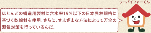 ツーバイフォーくん：ほとんどの構造用製材に含水率19％以下の日本農林規格に基づく乾燥材を使用。さらに、さまざまな方法によって万全の湿気対策を行っているんだ。