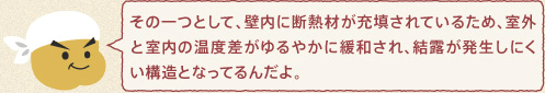 メンテくん：その一つとして、壁内に断熱材が充填されているため、室外と室内の温度差がゆるやかに緩和され、結露が発生しにくい構造となってるんだよ。