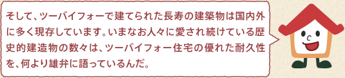 ツーバイフォーくん：そして、ツーバイフォーで建てられた長寿の建築物は国内外に多く現存しています。いまなお人々に愛され続けている歴史的建造物の数々は、ツーバイフォー住宅の優れた耐久性を、何より雄弁に語っているんだ。